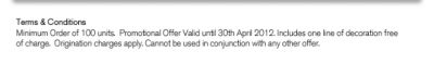 Terms & Conditions
Minimum Order of 100 units.  Promotional Offer Valid until 30th April 2012. Includes one line of decoration free of charge.  Origination charges apply. Cannot be used in conjunction with any other offer.