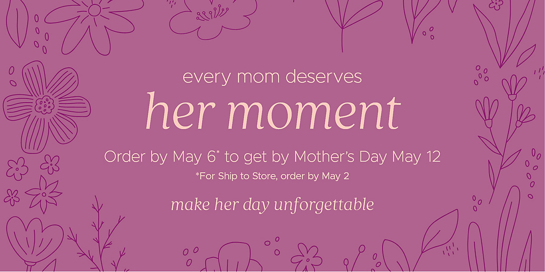 every mom deserves her moment Order by May 6* to get by Mother's Day May 12 *For Ship to Store, order by May 2 make her day unforgettable