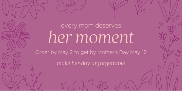 every mom deserves her moment Order by May 2 to get by Mother's Day May 12 make her day unforgettable