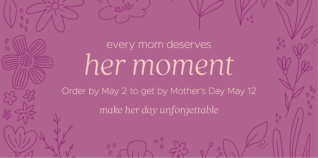 every mom deserves her moment Order by May 2 to get by Mother's Day May 12 make her day unforgettable