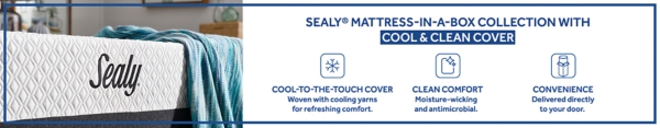 Sealy Mattress in a Box Collection with Cool & Clean Cover Cool to the Touch Cover Woven with cooling yarns for refreshing comfort. Clean Comfort Moisture-wicking and antimicrobial. Convenience Delivered directly to your door