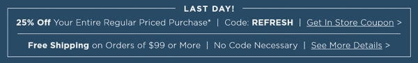 LAST DAY 25% Off Your Entire Regular Priced Purchase Use Code: REFRESH Get In Store Coupon PLUS Free Shipping on Orders of $99 of More No Code Necessary More Details
