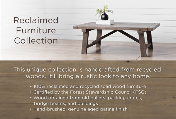 Reclaimed Furniture Collection This unique collection is handcrafted from recycled woods. It'll bring a rustic look to any home. 100% reclaimed and recylced solid wood furniture. Certified by the Forest Stewardship Council (FSC). Wood obtained from old pallets, packing crates, bridge beams, and buildings. Hand-brushed, genuine aged patina finish.