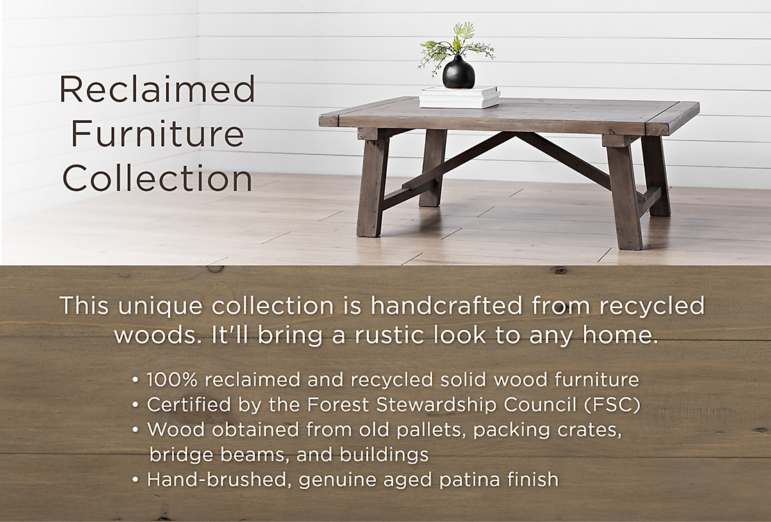 Reclaimed Furniture Collection This unique collection is handcrafted from recycled woods. It'll bring a rustic look to any home. 100% reclaimed and recylced solid wood furniture. Certified by the Forest Stewardship Council (FSC). Wood obtained from old pallets, packing crates, bridge beams, and buildings. Hand-brushed, genuine aged patina finish.