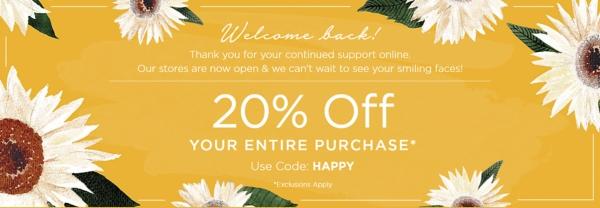 Welcome back! Thank you for your continued support online. Our stores are now open & we can't wait to see your smiling faces! 20% Off Your Entire Purchase* Use Code: HAPPY Exclusions Apply