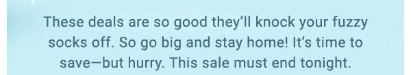 These deals are so good they'll knock your fuzzy socks off. So go big and stay home! It's time to save. This sale must end tonight.