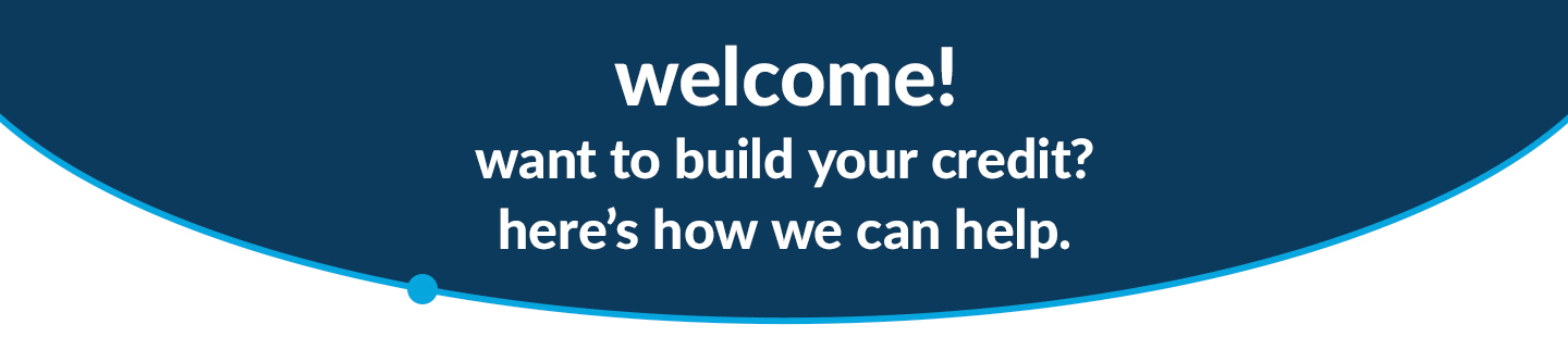 Welcome! Want to build your credit? Here's how we can help.